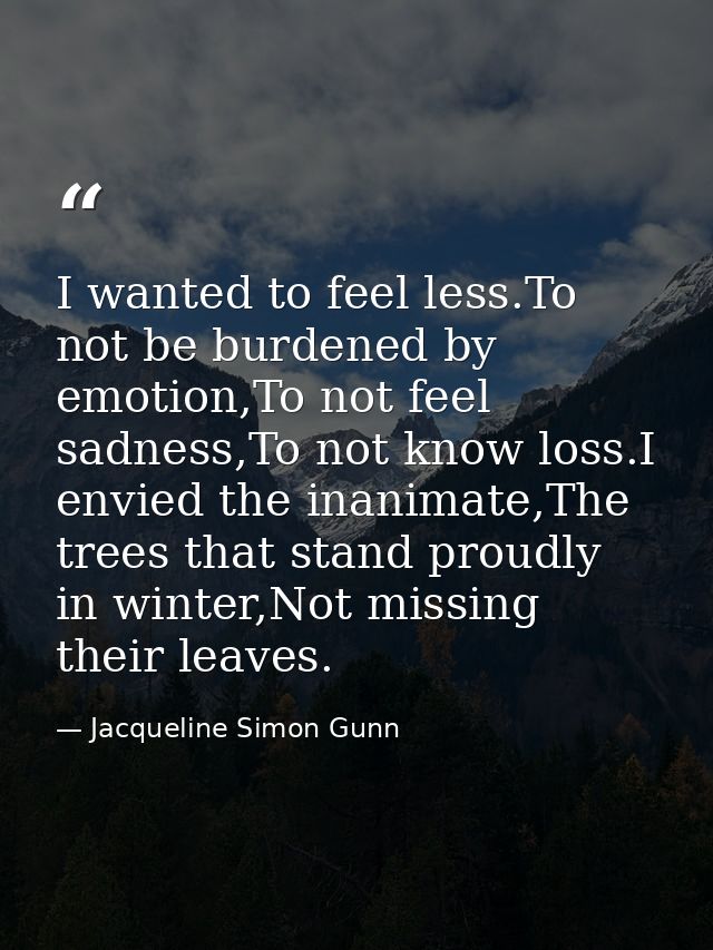 I wanted to feel less.To not be burdened by emotion,To not feel sadness,To not know loss.I envied the inanimate,The tree — Jacqueline Simon Gunn