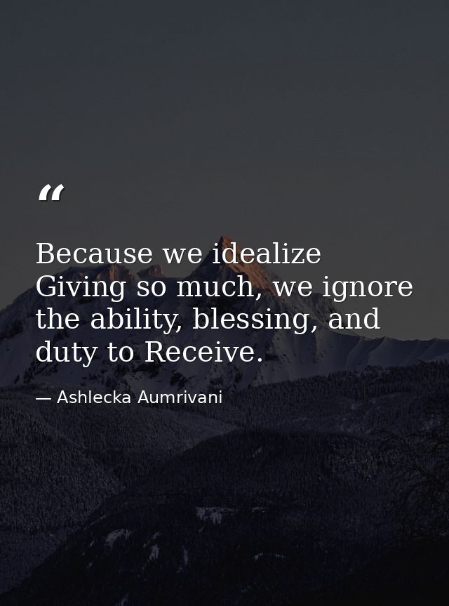 Because we idealize Giving so much, we ignore the ability, blessing, and duty to Receive. — Ashlecka Aumrivani
