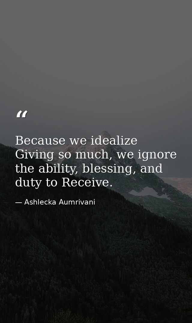 Because we idealize Giving so much, we ignore the ability, blessing, and duty to Receive. — Ashlecka Aumrivani