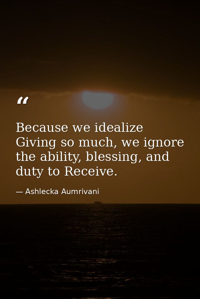 Because we idealize Giving so much, we ignore the ability, blessing, and duty to Receive. — Ashlecka Aumrivani