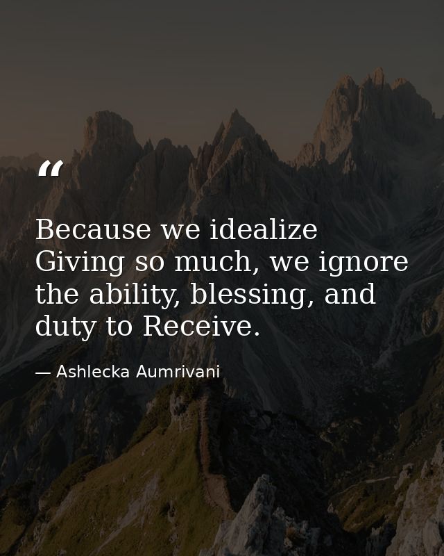 Because we idealize Giving so much, we ignore the ability, blessing, and duty to Receive. — Ashlecka Aumrivani