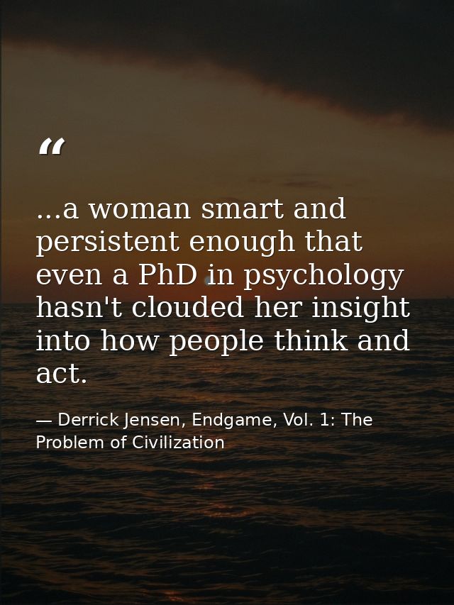 ...a woman smart and persistent enough that even a PhD in psychology hasn't clouded her insight into how people think an — Derrick Jensen, Endgame, Vol. 1: The Problem of Civilization
