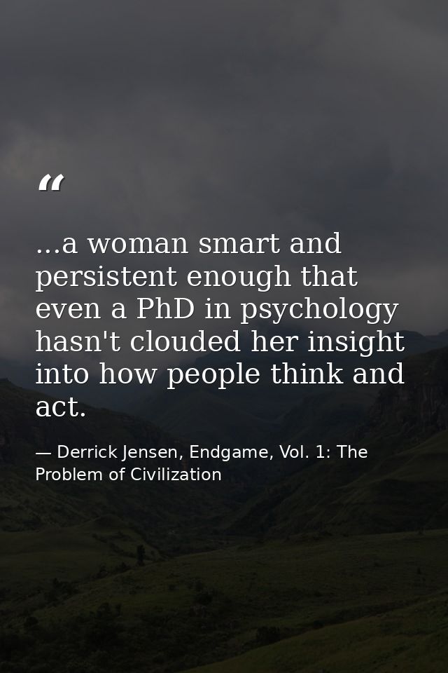 ...a woman smart and persistent enough that even a PhD in psychology hasn't clouded her insight into how people think an — Derrick Jensen, Endgame, Vol. 1: The Problem of Civilization