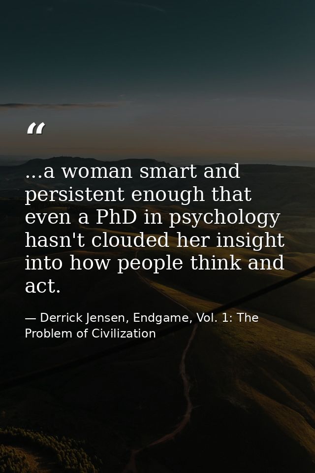 ...a woman smart and persistent enough that even a PhD in psychology hasn't clouded her insight into how people think an — Derrick Jensen, Endgame, Vol. 1: The Problem of Civilization