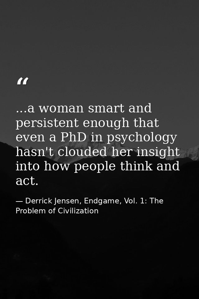 ...a woman smart and persistent enough that even a PhD in psychology hasn't clouded her insight into how people think an — Derrick Jensen, Endgame, Vol. 1: The Problem of Civilization
