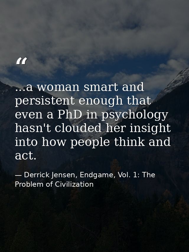 ...a woman smart and persistent enough that even a PhD in psychology hasn't clouded her insight into how people think an — Derrick Jensen, Endgame, Vol. 1: The Problem of Civilization