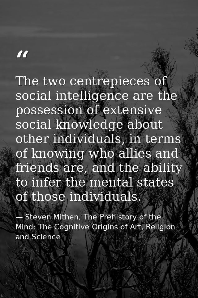 The two centrepieces of social intelligence are the possession of extensive social knowledge about other individuals, in — Steven Mithen, The Prehistory of the Mind: The Cognitive Origins of Art, Religion and Science