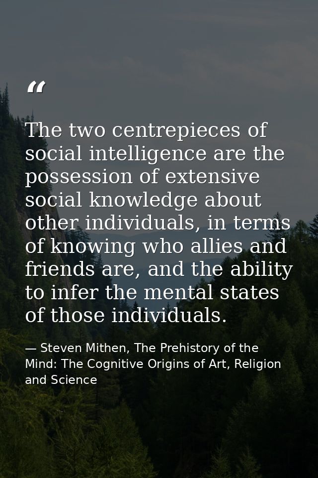 The two centrepieces of social intelligence are the possession of extensive social knowledge about other individuals, in — Steven Mithen, The Prehistory of the Mind: The Cognitive Origins of Art, Religion and Science