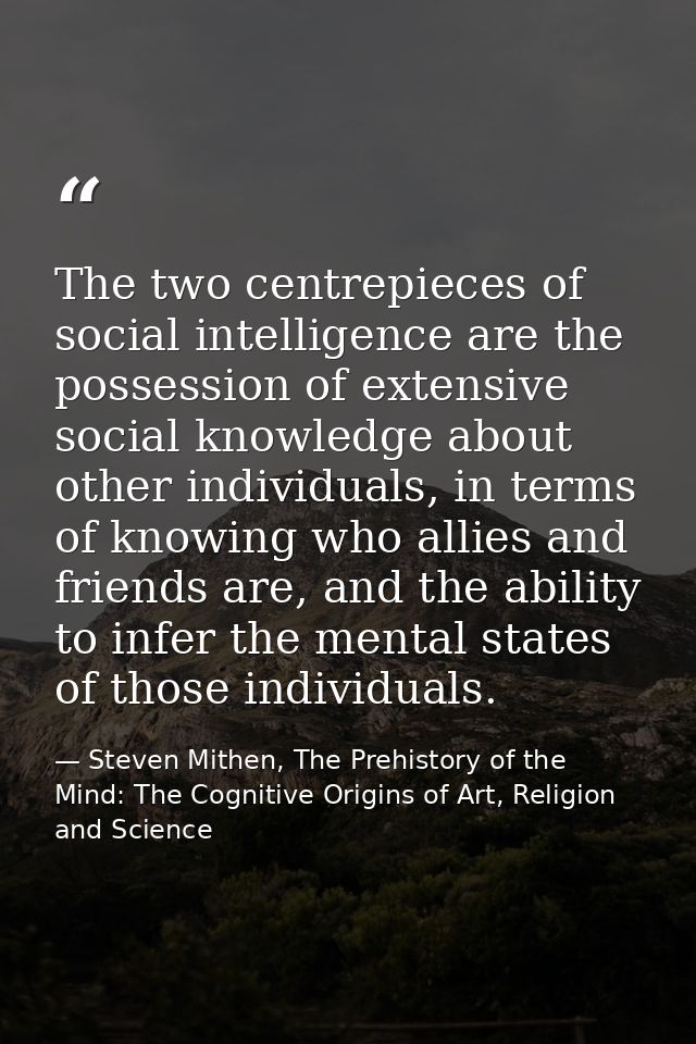The two centrepieces of social intelligence are the possession of extensive social knowledge about other individuals, in — Steven Mithen, The Prehistory of the Mind: The Cognitive Origins of Art, Religion and Science