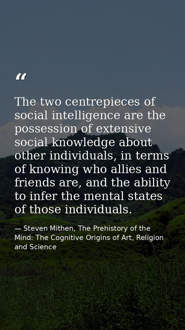 The two centrepieces of social intelligence are the possession of extensive social knowledge about other individuals, in — Steven Mithen, The Prehistory of the Mind: The Cognitive Origins of Art, Religion and Science