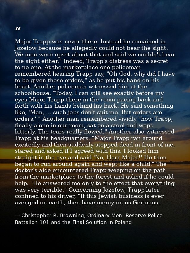 Major Trapp was never there. Instead he remained in Jozefow because he allegedly could not bear the sight. We men were u — Christopher R. Browning, Ordinary Men: Reserve Police Battalion 101 and the Final Solution in Poland