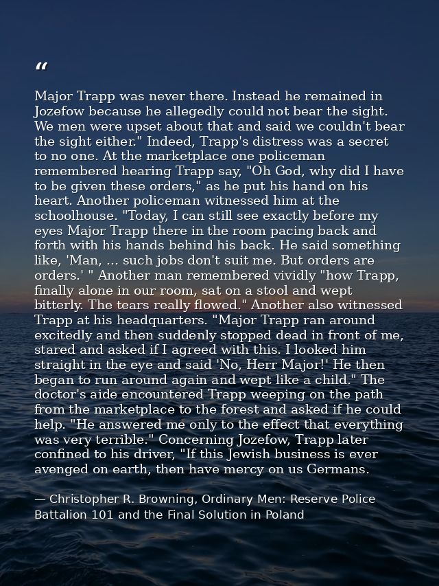 Major Trapp was never there. Instead he remained in Jozefow because he allegedly could not bear the sight. We men were u — Christopher R. Browning, Ordinary Men: Reserve Police Battalion 101 and the Final Solution in Poland