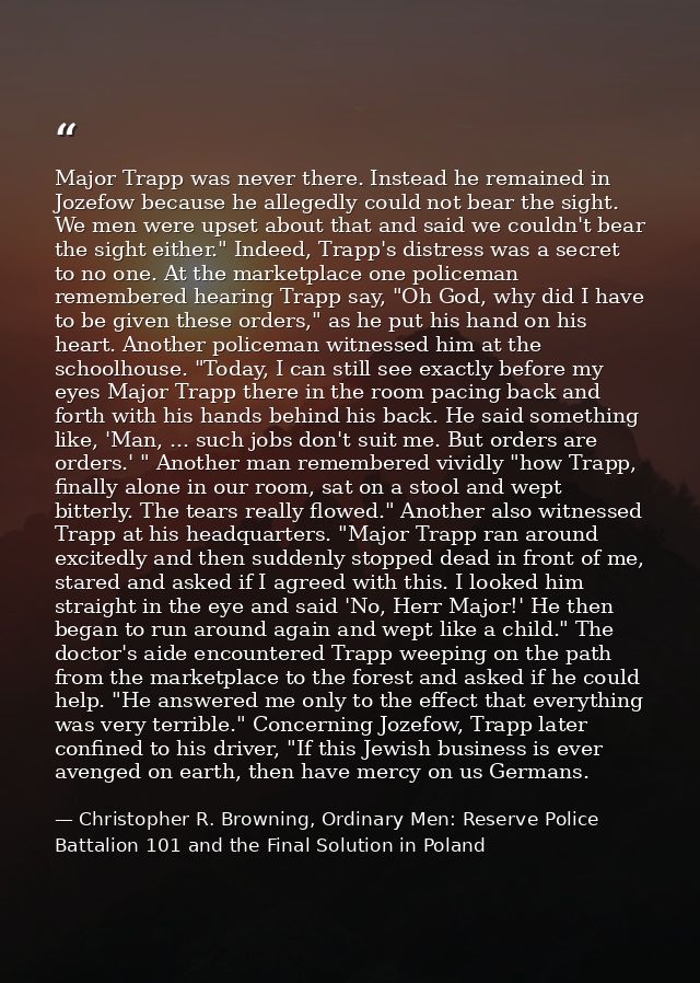 Major Trapp was never there. Instead he remained in Jozefow because he allegedly could not bear the sight. We men were u — Christopher R. Browning, Ordinary Men: Reserve Police Battalion 101 and the Final Solution in Poland