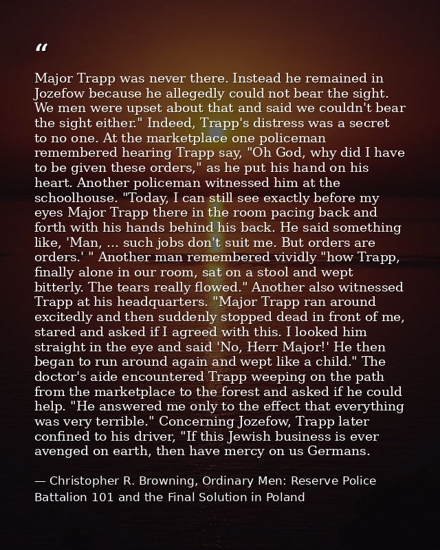 Major Trapp was never there. Instead he remained in Jozefow because he allegedly could not bear the sight. We men were u — Christopher R. Browning, Ordinary Men: Reserve Police Battalion 101 and the Final Solution in Poland