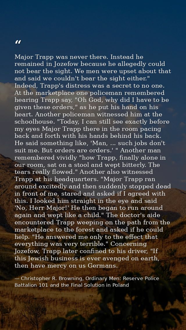 Major Trapp was never there. Instead he remained in Jozefow because he allegedly could not bear the sight. We men were u — Christopher R. Browning, Ordinary Men: Reserve Police Battalion 101 and the Final Solution in Poland