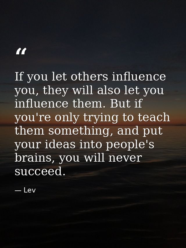 If you let others influence you, they will also let you influence them. But if you're only trying to teach them somethin — Lev