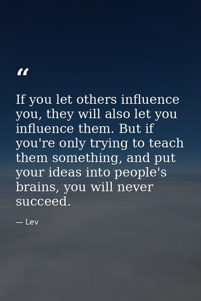 If you let others influence you, they will also let you influence them. But if you're only trying to teach them somethin — Lev