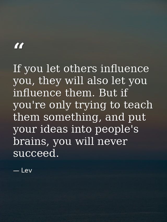 If you let others influence you, they will also let you influence them. But if you're only trying to teach them somethin — Lev