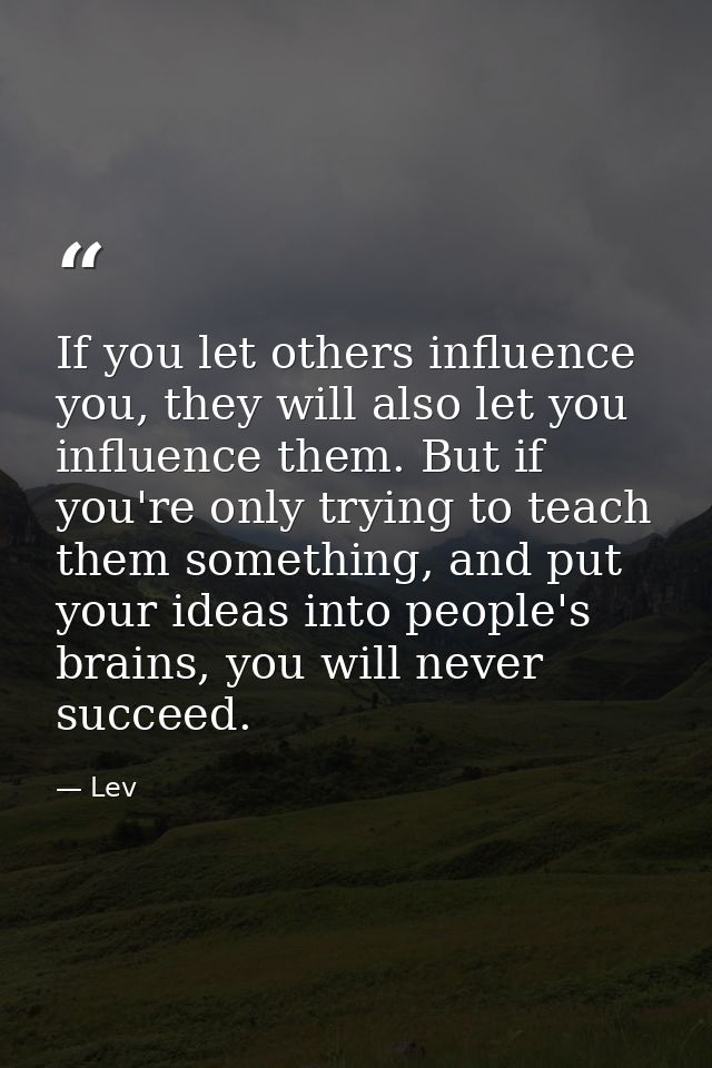 If you let others influence you, they will also let you influence them. But if you're only trying to teach them somethin — Lev