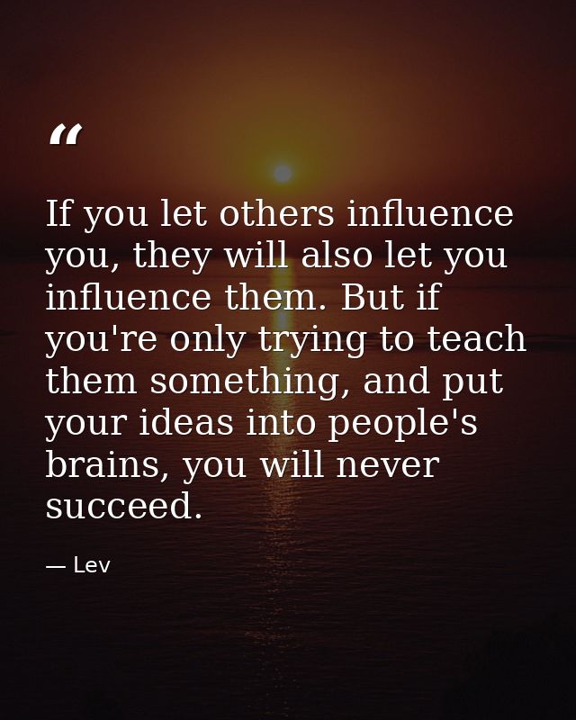 If you let others influence you, they will also let you influence them. But if you're only trying to teach them somethin — Lev
