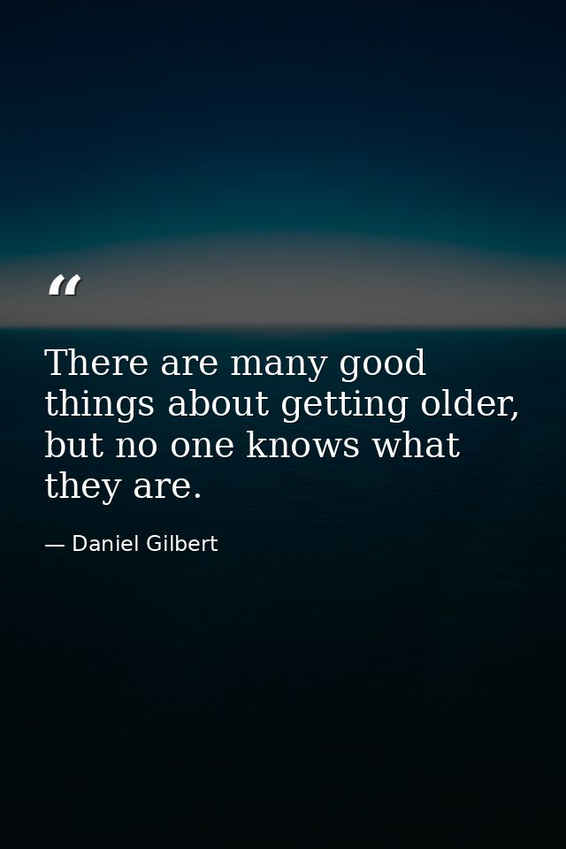 There are many good things about getting older, but no one knows what they are. — Daniel Gilbert