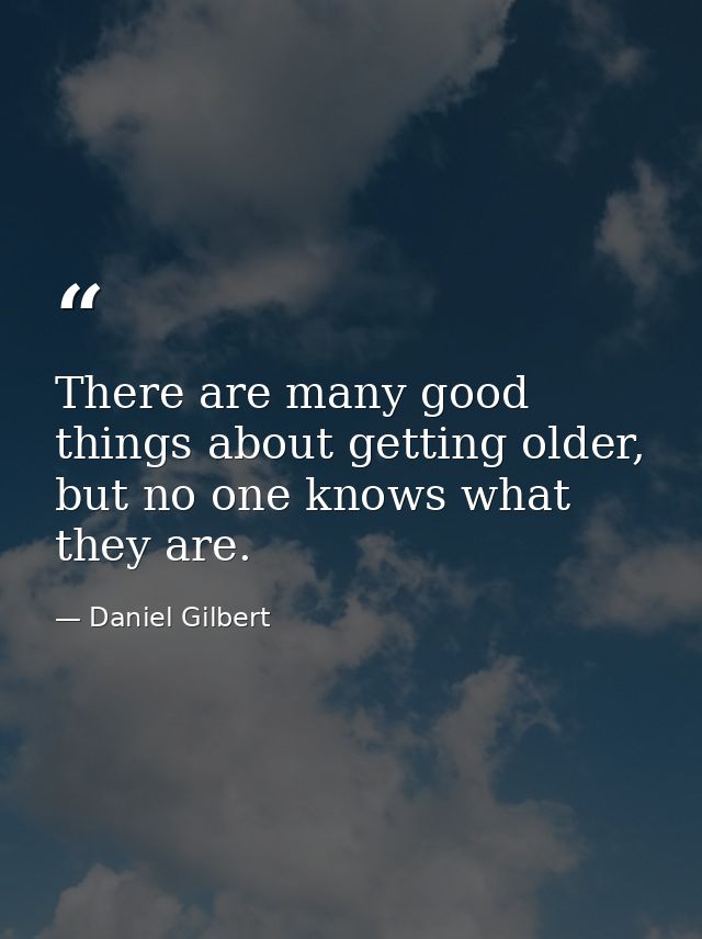 There are many good things about getting older, but no one knows what they are. — Daniel Gilbert