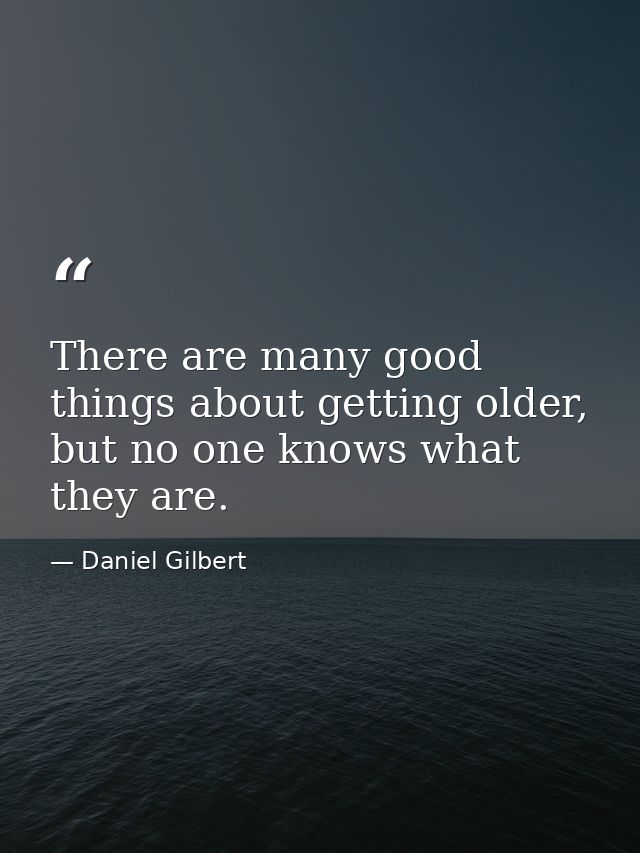 There are many good things about getting older, but no one knows what they are. — Daniel Gilbert