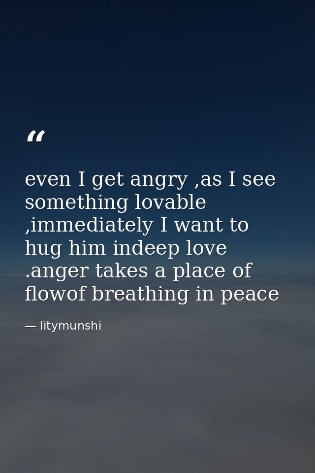 even I get angry ,as I see something lovable ,immediately I want to hug him indeep love .anger takes a place of flowof b — litymunshi
