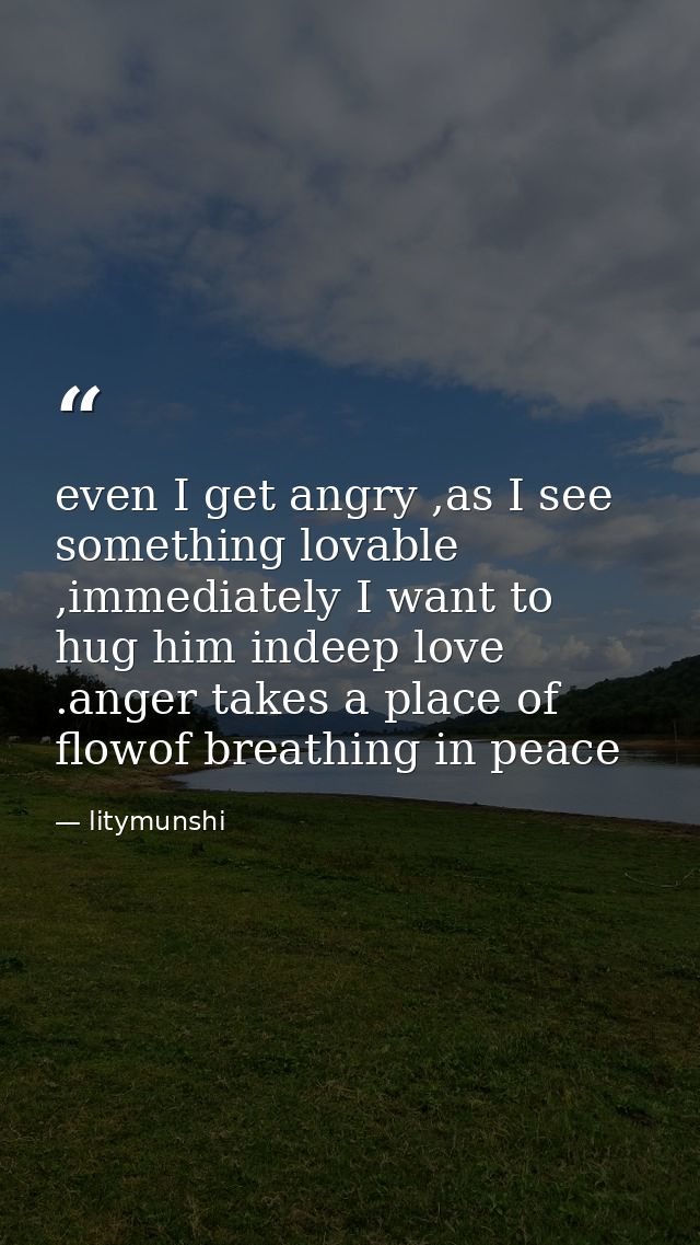 even I get angry ,as I see something lovable ,immediately I want to hug him indeep love .anger takes a place of flowof b — litymunshi