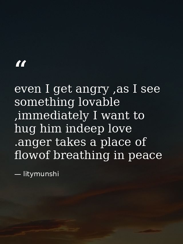 even I get angry ,as I see something lovable ,immediately I want to hug him indeep love .anger takes a place of flowof b — litymunshi