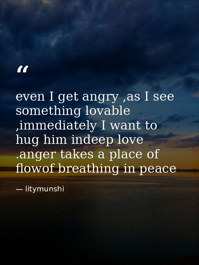 even I get angry ,as I see something lovable ,immediately I want to hug him indeep love .anger takes a place of flowof b — litymunshi