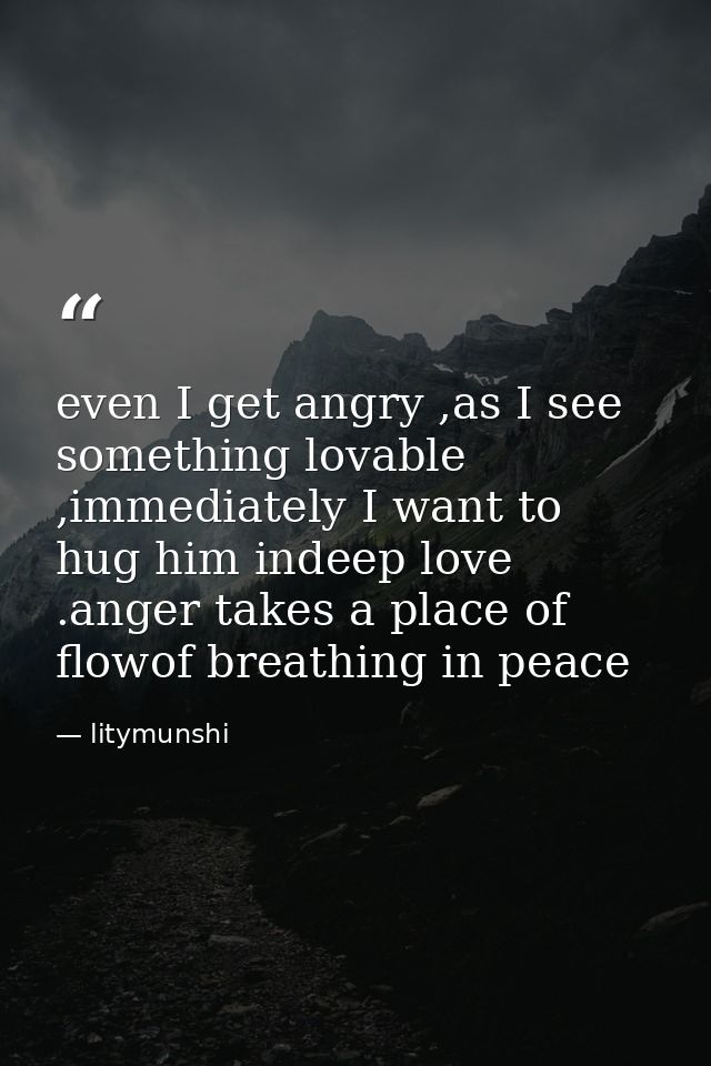 even I get angry ,as I see something lovable ,immediately I want to hug him indeep love .anger takes a place of flowof b — litymunshi