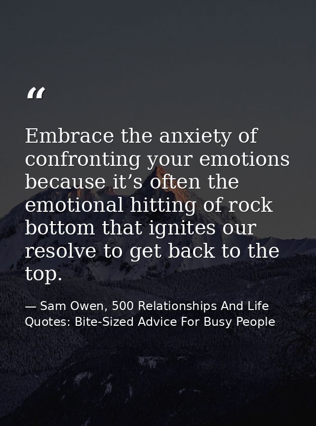 Embrace the anxiety of confronting your emotions because it’s often the emotional hitting of rock bottom that ignites ou — Sam Owen, 500 Relationships And Life Quotes: Bite-Sized Advice For Busy People