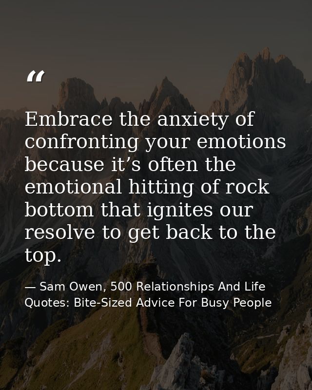 Embrace the anxiety of confronting your emotions because it’s often the emotional hitting of rock bottom that ignites ou — Sam Owen, 500 Relationships And Life Quotes: Bite-Sized Advice For Busy People