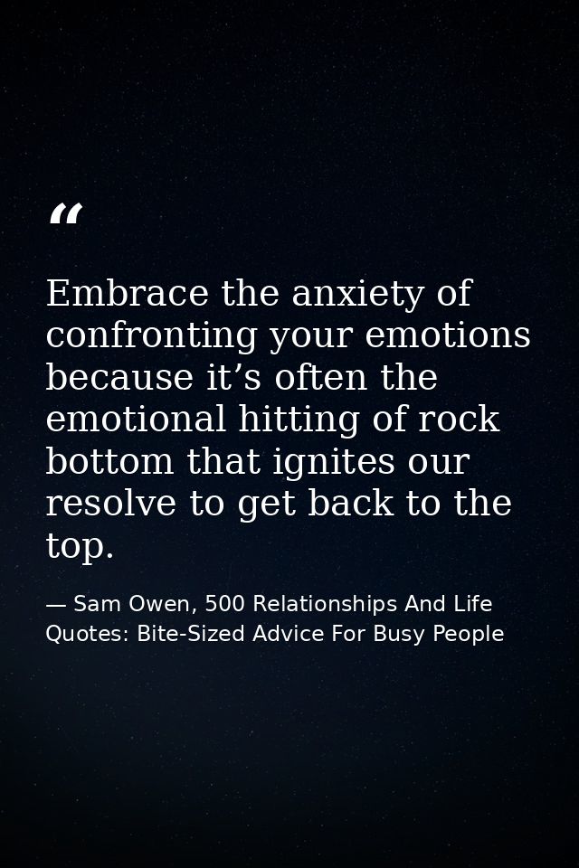 Embrace the anxiety of confronting your emotions because it’s often the emotional hitting of rock bottom that ignites ou — Sam Owen, 500 Relationships And Life Quotes: Bite-Sized Advice For Busy People