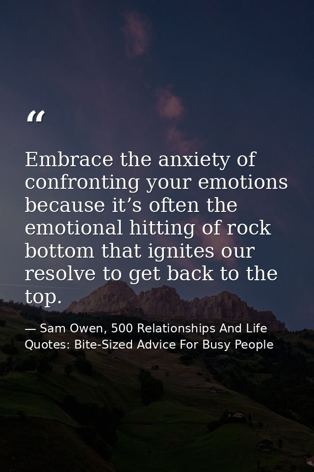 Embrace the anxiety of confronting your emotions because it’s often the emotional hitting of rock bottom that ignites ou — Sam Owen, 500 Relationships And Life Quotes: Bite-Sized Advice For Busy People