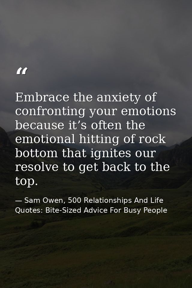 Embrace the anxiety of confronting your emotions because it’s often the emotional hitting of rock bottom that ignites ou — Sam Owen, 500 Relationships And Life Quotes: Bite-Sized Advice For Busy People