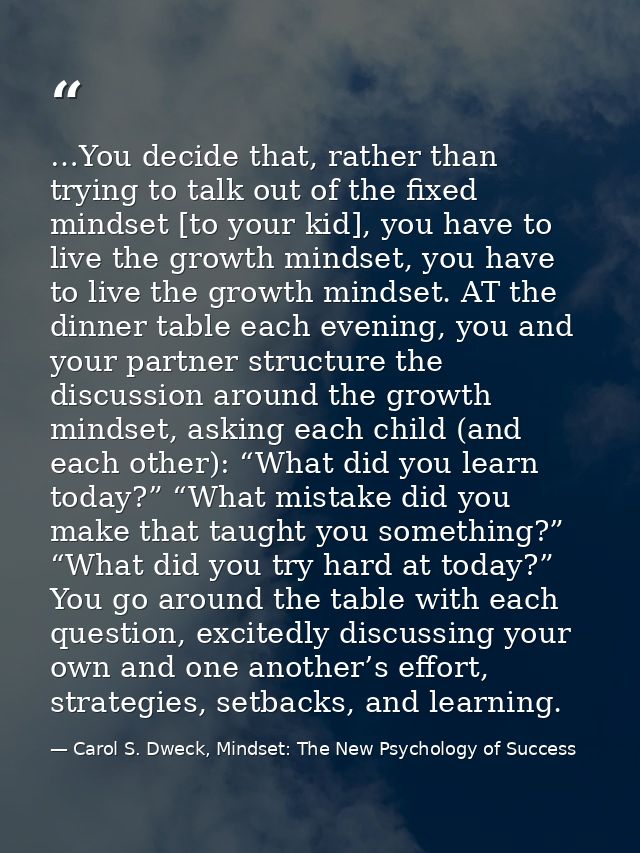 …You decide that, rather than trying to talk out of the fixed mindset [to your kid], you have to live the growth mindset — Carol S. Dweck, Mindset: The New Psychology of Success