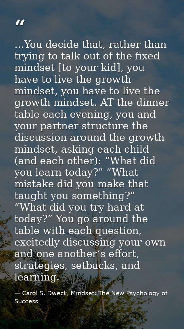…You decide that, rather than trying to talk out of the fixed mindset [to your kid], you have to live the growth mindset — Carol S. Dweck, Mindset: The New Psychology of Success