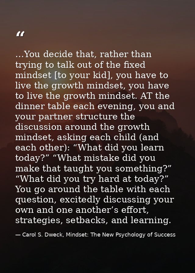 …You decide that, rather than trying to talk out of the fixed mindset [to your kid], you have to live the growth mindset — Carol S. Dweck, Mindset: The New Psychology of Success