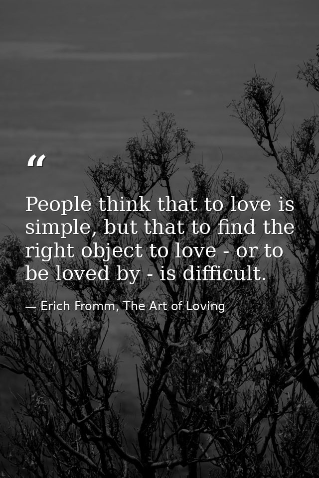 People think that to love is simple, but that to find the right object to love - or to be loved by - is difficult. — Erich Fromm, The Art of Loving