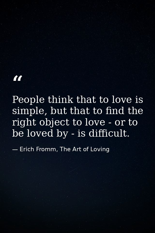 People think that to love is simple, but that to find the right object to love - or to be loved by - is difficult. — Erich Fromm, The Art of Loving