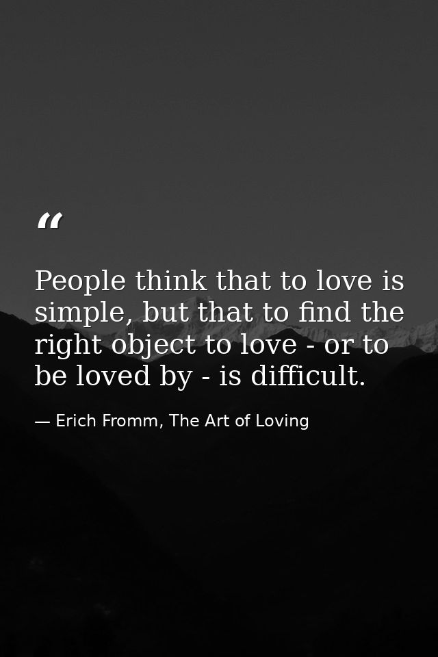 People think that to love is simple, but that to find the right object to love - or to be loved by - is difficult. — Erich Fromm, The Art of Loving