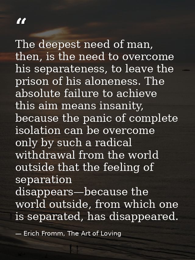 The deepest need of man, then, is the need to overcome his separateness, to leave the prison of his aloneness. The absol — Erich Fromm, The Art of Loving