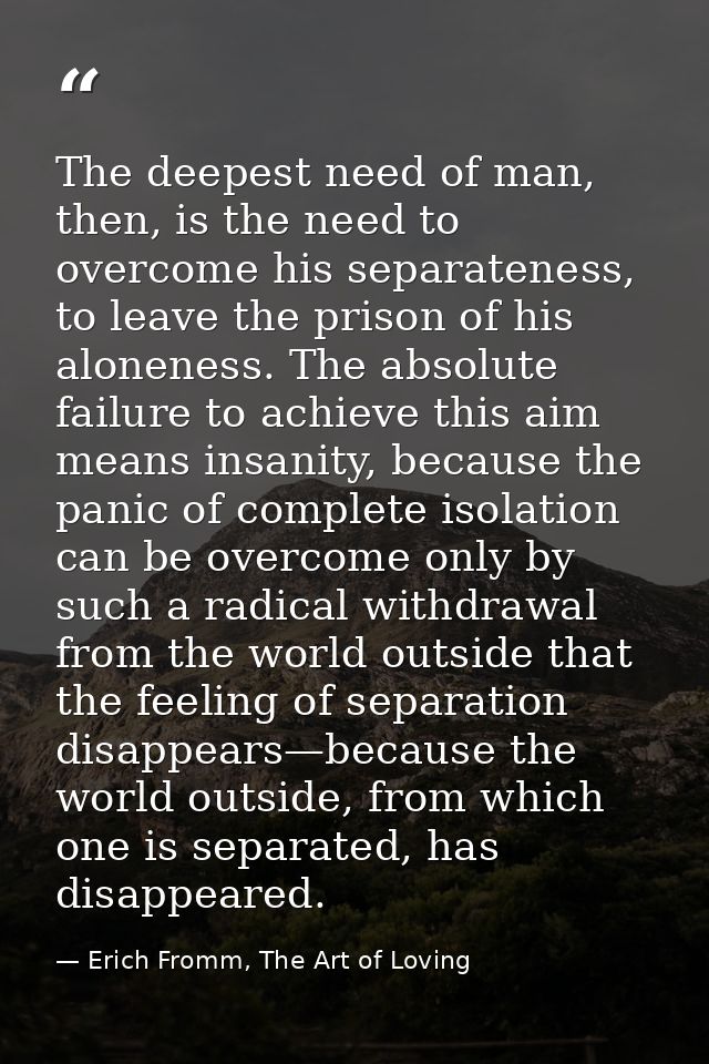 The deepest need of man, then, is the need to overcome his separateness, to leave the prison of his aloneness. The absol — Erich Fromm, The Art of Loving