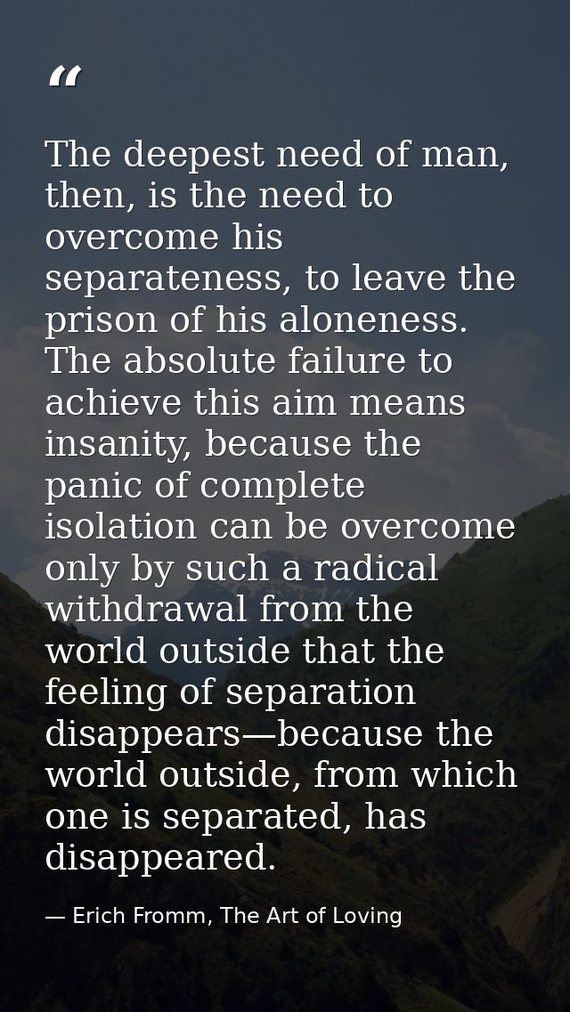 The deepest need of man, then, is the need to overcome his separateness, to leave the prison of his aloneness. The absol — Erich Fromm, The Art of Loving