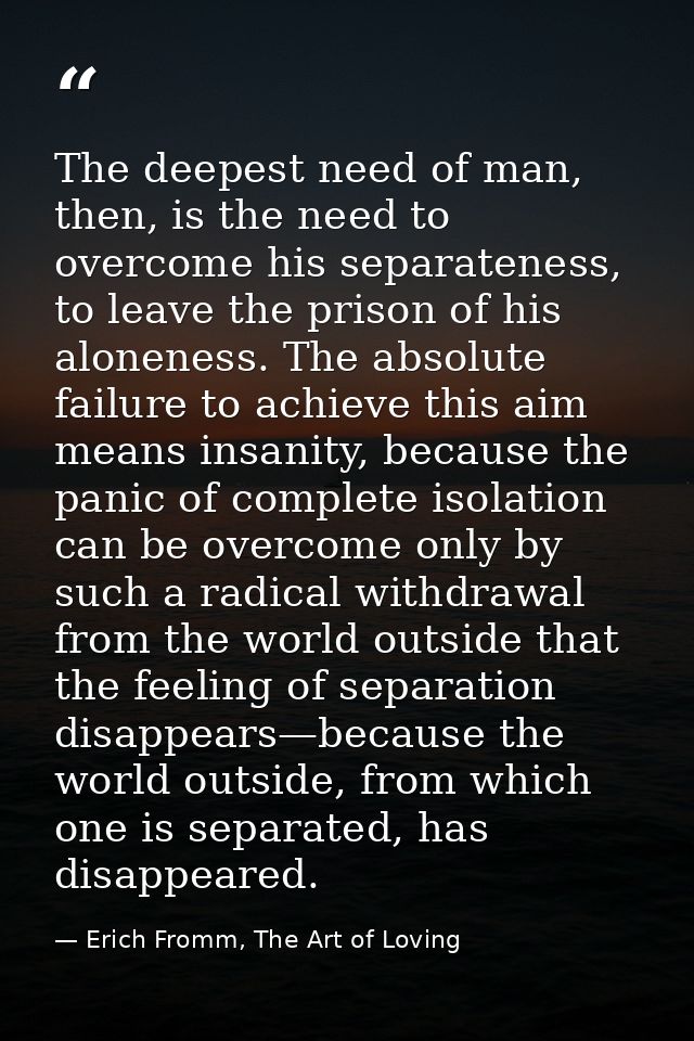 The deepest need of man, then, is the need to overcome his separateness, to leave the prison of his aloneness. The absol — Erich Fromm, The Art of Loving