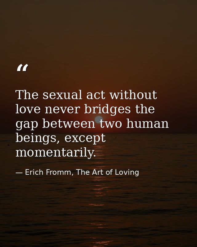 The sexual act without love never bridges the gap between two human beings, except momentarily. — Erich Fromm, The Art of Loving
