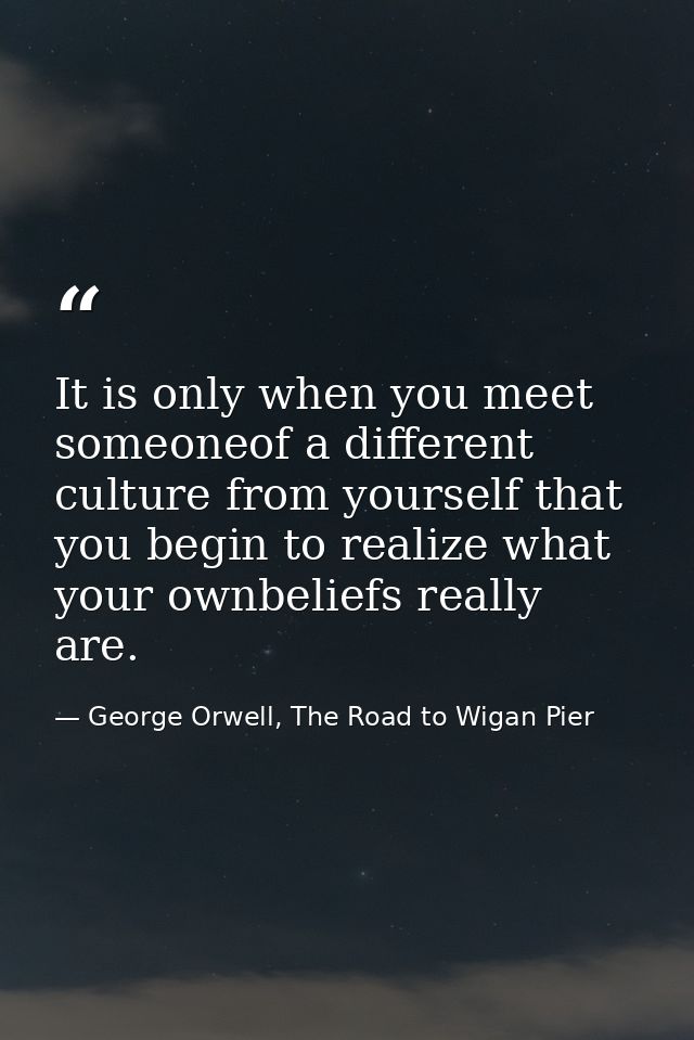It is only when you meet someoneof a different culture from yourself that you begin to realize what your ownbeliefs real — George Orwell, The Road to Wigan Pier