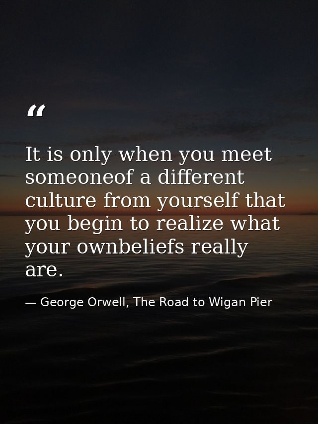 It is only when you meet someoneof a different culture from yourself that you begin to realize what your ownbeliefs real — George Orwell, The Road to Wigan Pier